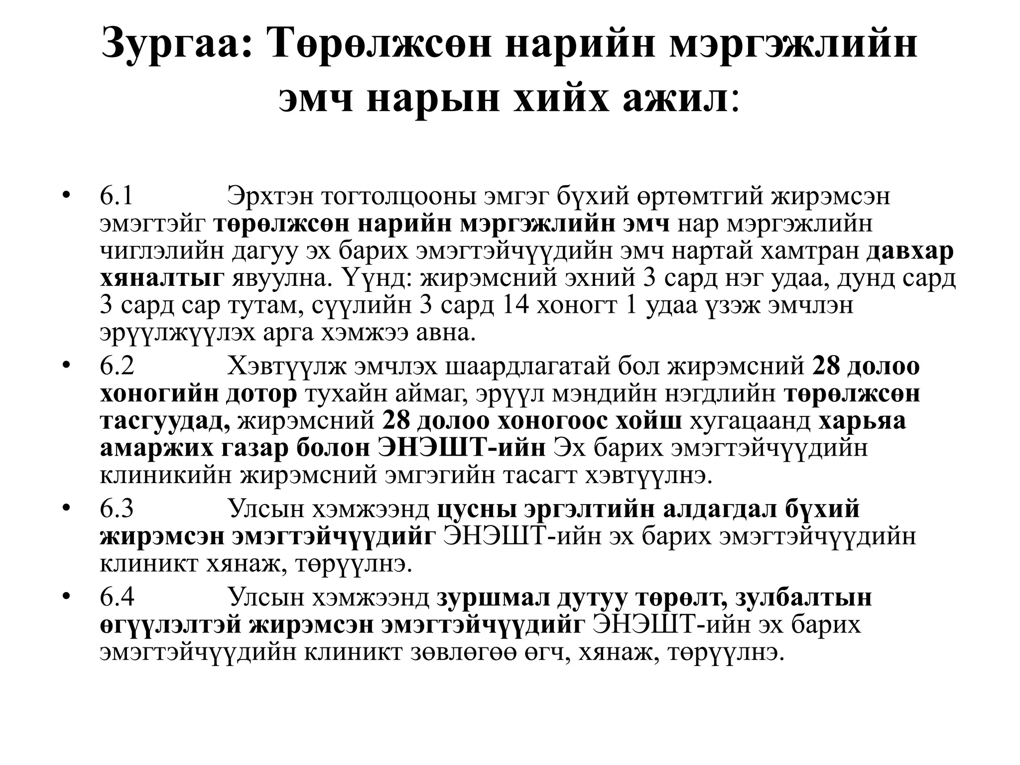 Зургаа: Төрөлжсөн нарийн мэргэжлийн
эмч нарын хийх ажил:
• 6.1 Эрхтэн тогтолцооны эмгэг бүхий өртөмтгий жирэмсэн
эмэгтэйг төрөлжсөн нарийн мэргэжлийн эмч нар мэргэжлийн
чиглэлийн дагуу эх барих эмэгтэйчүүдийн эмч нартай хамтран давхар
хяналтыг явуулна. Үүнд: жирэмсний эхний 3 сард нэг удаа, дунд сард
3 сард cap тутам, сүүлийн 3 сард 14 хоногт 1 удаа үзэж эмчлэн
эрүүлжүүлэх арга хэмжээ авна.
• 6.2 Хэвтүүлж эмчлэх шаардлагатай бол жирэмсний 28 долоо
хоногийн дотор тухайн аймаг, эрүүл мэндийн нэгдлийн төрөлжсөн
тасгуудад, жирэмсний 28 долоо хоногоос хойш хугацаанд харьяа
амаржих газар болон ЭНЭШТ-ийн Эх барих эмэгтэйчүүдийн
клиникийн жирэмсний эмгэгийн тасагт хэвтүүлнэ.
• 6.3 Улсын хэмжээнд цусны эргэлтийн алдагдал бүхий
жирэмсэн эмэгтэйчүүдийг ЭНЭШТ-ийн эх барих эмэгтэйчүүдийн
клиникт хянаж, төрүүлнэ.
• 6.4 Улсын хэмжээнд зуршмал дутуу төрөлт, зулбалтын
өгүүлэлтэй жирэмсэн эмэгтэйчүүдийг ЭНЭШТ-ийн эх барих
эмэгтэйчүүдийн клиникт зөвлөгөө өгч, хянаж, төрүүлнэ.
 