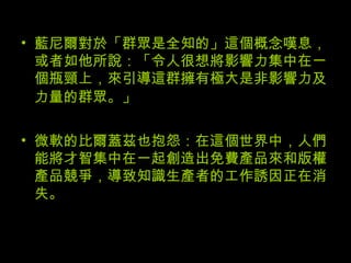 藍尼爾對於「群眾是全知的」這個概念嘆息，或者如他所說：「令人很想將影響力集中在一個瓶頸上，來引導這群擁有極大是非影響力及力量的群眾。」   微軟的比爾蓋茲也抱怨：在這個世界中，人們能將才智集中在一起創造出免費產品來和版權產品競爭，導致知識生產者的工作誘因正在消失。  