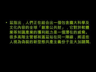 茲指出，人們正在組合出一個包含龐大科學及文化內容的全球「創意公共財」，它對於軟體業等知識產業的獲利能力是一個潛在的威脅。很多高階主管都和蓋茲站在同一陣線，將這些人視為偽裝的新型態共產主義份子並大加躂閥。 