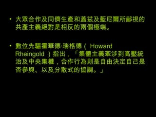 大眾合作及同儕生產和蓋茲及藍尼爾所鄙視的共產主義絕對是相反的兩個極端。  數位先驅霍華德‧瑞格德（ Howard Rheingold ）指出，「集體主義牽涉到高壓統治及中央集權，合作行為則是自由決定自己是否參與、以及分散式的協調。」   