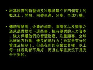 維基經濟的新藝術及科學是建立在四個有力的概念上：開放、同儕生產、分享、全球行動。  傳統智慧說，企業的創新、區隔化以及競爭之道就是做對以下這些事：擁有優秀的人力資本、強力保護他們的智慧財產、注重顧客、全球思維地方行動、優良的執行力（也就是有好的管理及控制）。但是在新的商業世界裡，以上每一條規則都不夠好，而且在某些狀況下是完全不妥的。 