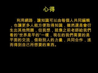 心得 利用網路，讓知識可以由每個人共同編輯，也讓更多人能方便取得知識，雖然還是會衍生出其他問題，但我想，就像之前老師給我們看的”世界是平的”一樣，現在的我們需要的是平面的交流，借助別人的力量，共同合作，進而得到自己所想要的東西。 