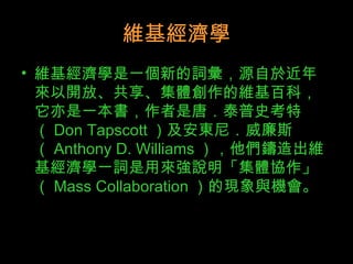 維基經濟學 維基經濟學是一個新的詞彙，源自於近年來以開放、共享、集體創作的維基百科，它亦是一本書，作者是唐．泰普史考特（ Don Tapscott ）及安東尼．威廉斯（ Anthony D. Williams ），他們鑄造出維基經濟學一詞是用來強說明「集體協作」（ Mass Collaboration ）的現象與機會。  