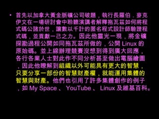首先以加拿大黃金脈礦公司破題，執行長羅伯．麥克伊文在一場研討會中聆聽演講者解釋拖瓦茲如何將程式碼公諸於世，讓數以千計的匿名程式設計師驗證程式碼，並貢獻一己之力。 因此他靈光一現，將金礦探勘過程公開如同拖瓦茲所做的，公開 Linux 的原始碼。並上線辦理競賽沒想到得到廣大回應，各行各業人士對此作不同分析甚至做出電腦繪圖，因此他瞭解到 組織以外可能具有更大的智慧，只要分享一部份的智慧財產權，就能運用集體的智慧與財產。 他們也引用了許多集體創作的例子，如 My Space 、 YouTube 、 Linux 及維基百科。  