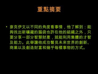 重點摘要 麥克伊文以不同的角度看事情，他了解到：能夠找出新礦藏的腦袋也許在他的組織之外，只要分享一部分智慧財產，就能利用集體的才智及能力。此舉讓他成功瞥見未來世界的創新、商業以及創造財富和幾乎每樣事物的方式。  