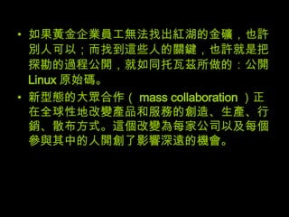如果黃金企業員工無法找出紅湖的金礦，也許別人可以；而找到這些人的關鍵，也許就是把探勘的過程公開，就如同托瓦茲所做的：公開 Linux 原始碼。 新型態的大眾合作（ mass collaboration ）正在全球性地改變產品和服務的創造、生產、行銷、散布方式。這個改變為每家公司以及每個參與其中的人開創了影響深遠的機會。 