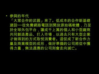 參與的年代 「大眾合作的武器」來了。低成本的合作新基礎建設──從免費網路電話到開放源始碼軟體，乃至於全球外包平台，讓成千上萬的個人和小型廠商共同創造產品、打入市場，以過去只有大型企業才做得到的方式取悅消費者。這促成了新合作力量及商業模型的成形，做好準備的公司將從中獲得力量，無法適應的公司則會走向滅亡。 