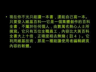 現在你不光只能讀一本書，還能自己寫一本。只要登入維基百科──它是一個集體創作的百科全書，不屬於任何個人，由數萬名熱心人士所撰寫。它只有五位全職員工，內容比大英百科全書大上十倍，正確度相去無幾（註 4 ）。它利用維基技術，那是一種能讓使用者編輯網頁內容的軟體。   