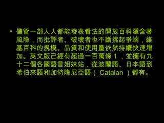 儘管一部人人都能發表看法的開放百科隱含著風險，而批評者、破壞者也不斷挑起爭端，維基百科的規模、品質和使用量依然持續快速增加。英文版已經有超過一百萬條 1 ，並擁有九十二個各國語言姐妹站，從波蘭語、日本語到希伯來語和加特隆尼亞語（ Catalan ）都有。 
