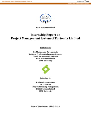 BRAC Business School
Internship Report on
Project Management System of Portonics Limited
BRAC University
Submitted to:
Dr. Mohammad Tareque Aziz
Assistant Professor & Program Manager
Center for Business Excellence
BRAC Business School
Submitted by:
Rashedul Alam Sarker
ID: 11164040
Major: Marketing Management
BRAC Business School
BRAC University
Date of Submission: 13 July, 2014
brought to you by CORE
View metadata, citation and similar papers at core.ac.uk
provided by BRAC University Institutional Repository
 