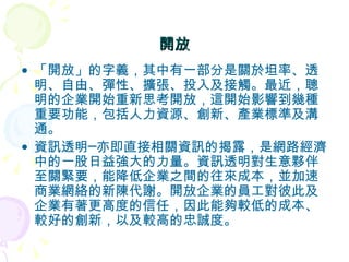 開放 「開放」的字義，其中有一部分是關於坦率、透明、自由、彈性、擴張、投入及接觸。最近，聰明的企業開始重新思考開放，這開始影響到幾種重要功能，包括人力資源、創新、產業標準及溝通。 資訊透明─亦即直接相關資訊的揭露，是網路經濟中的一股日益強大的力量。資訊透明對生意夥伴至關緊要，能降低企業之間的往來成本，並加速商業網絡的新陳代謝。開放企業的員工對彼此及企業有著更高度的信任，因此能夠較低的成本、較好的創新，以及較高的忠誠度。 