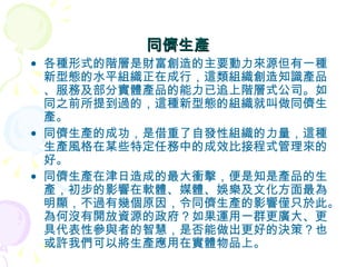 同儕生產 各種形式的階層是財富創造的主要動力來源但有一種新型態的水平組織正在成行，這類組織創造知識產品、服務及部分實體產品的能力已追上階層式公司。如同之前所提到過的，這種新型態的組織就叫做同儕生產。 同儕生產的成功，是借重了自發性組織的力量，這種生產風格在某些特定任務中的成效比接程式管理來的好。 同儕生產在津日造成的最大衝擊，便是知是產品的生產，初步的影響在軟體、媒體、娛樂及文化方面最為明顯，不過有幾個原因，令同儕生產的影響僅只於此。為何沒有開放資源的政府？如果運用一群更廣大、更具代表性參與者的智慧，是否能做出更好的決策？也或許我們可以將生產應用在實體物品上。 
