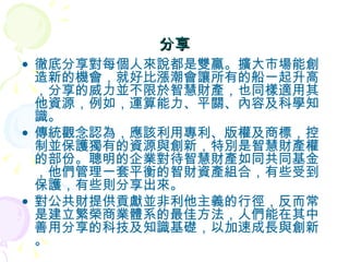 分享 徹底分享對每個人來說都是雙贏。擴大市場能創造新的機會，就好比漲潮會讓所有的船一起升高，分享的威力並不限於智慧財產，也同樣適用其他資源，例如，運算能力、平關、內容及科學知識。 傳統觀念認為，應該利用專利、版權及商標，控制並保護獨有的資源與創新，特別是智慧財產權的部份。聰明的企業對待智慧財產如同共同基金，他們管理一套平衡的智財資產組合，有些受到保護，有些則分享出來。 對公共財提供貢獻並非利他主義的行徑，反而常是建立繁榮商業體系的最佳方法，人們能在其中善用分享的科技及知識基礎，以加速成長與創新。 