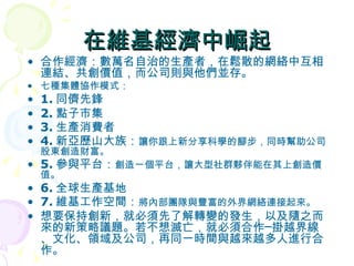 在維基經濟中崛起 合作經濟：數萬名自治的生產者，在鬆散的網絡中互相連結、共創價值，而公司則與他們並存。 七種集體協作模式： 1. 同儕先鋒  2. 點子市集 3. 生產消費者   4. 新亞歷山大族： 讓你跟上新分享科學的腳步，同時幫助公司股東創造財富。 5. 參與平台： 創造一個平台，讓大型社群夥伴能在其上創造價值。  6. 全球生產基地 7. 維基工作空間： 將內部團隊與豐富的外界網絡連接起來。 想要保持創新，就必須先了解轉變的發生，以及隨之而來的新策略議題。若不想滅亡，就必須合作─掛越界線、文化、領域及公司，再同一時間與越來越多人進行合作。 