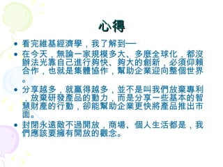心得 看完維基經濟學，我了解到── 在今天，無論一家規模多大、多麼全球化，都沒辦法光靠自己進行夠快、夠大的創新，必須仰賴合作，也就是集體協作，幫助企業迎向整個世界。 分享越多，就贏得越多，並不是叫我們放棄專利，放棄研發產品的動力，而是分享一些基本的智慧財產的行動，卻能幫助企業更快將產品推出市面。 封閉永遠敵不過開放，商場、個人生活都是，我們應該要擁有開放的觀念。 