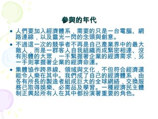 參與的年代 人們要加入經濟體系，需要的只是一台電腦、網路連線，以及靈光一閃的念頭與創意。 不過這一次的競爭者不再是自己產業界中的最大敵人，而是一群客人自我組織而成緊密相連、沒有形體的大眾，一手緊握著企業的經濟需求，另一手則掌握著企業的經濟命運。 集體協作跨界線、領域與文化，不但符合經濟還能令人樂在其中。我們成了自己的經濟體系，由各有所長的製造者組成巨大的全球網絡，交換服務已取得娛樂、必需品及學習。一種經濟民主體制正興起所有人在其中都扮演著重要的角色。 