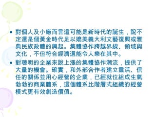 對個人及小廠而言這可能是新時代的誕生，說不定還是個黃金時代足以媲美義大利文藝復興或雅典民族政體的興起。集體協作跨越界線、領域與文化，不但符合經濟還能令人樂在其中。 對聰明的企業來說上漲的集體協作潮流，提供了大量的機會。確實，和外部合作者建立靈活、信任的關係並用心經營的企業，已經就位組成生氣勃勃的商業體系，這個體系比階層式組織的經營模式更有效創造價值。 