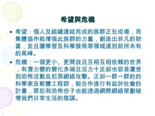 希望與危機 希望：個人及組織連結而成的族群正在成場，而集體協作能增強此族群的力量，創造出非凡的財富，並且讓學習及科學發現等領域達到前所未有的高峰。 危機：一個更小、更開放且互相互相依賴的世界，有潛力變的變化多端且活力十足卻也容易遭受到恐怖活動及犯罪網絡攻擊。正如一群一群的的科學家及軟體工程師，能合作進行有益於社會的計畫，罪犯和恐怖份子也能透過網際網絡策劃破壞我們日常生活的陰謀。 