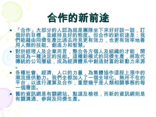 合作的新前途 「合作」大部分的人認為就是團隊坐下來好好談一談，訂個好的目標，並維持良好的態度。但合作的新前途是：我們能藉由同儕生產比過去所見更有效力，也更有效率地善用人類的技能、創造力和智慧。 對於經理人及企業而言，整合各方個人及組織的才能，開始成為一種決定的技能。這種新模式的同儕生產，將取代傳統的公司層級，成為經濟體系中創造財富的新動力來源。 各種社會、經濟、人口的力量，為集體協作這股上漲中的潮流提供動力。我們全都加入了一個全球化、無所不在的平台，以進行運算及合作，重塑幾乎是人類相關事務的每一個層面。 舊的資訊網是有關網站、點選及檢視，而新的資訊網則是有關溝通、參與及同儕生產。 