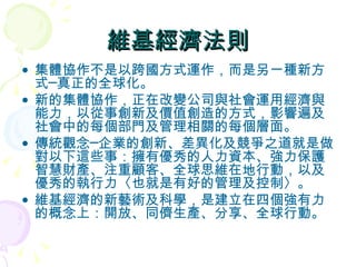 維基經濟法則 集體協作不是以跨國方式運作，而是另一種新方式─真正的全球化。 新的集體協作，正在改變公司與社會運用經濟與能力，以從事創新及價值創造的方式，影響遍及社會中的每個部門及管理相關的每個層面。 傳統觀念─企業的創新、差異化及競爭之道就是做對以下這些事：擁有優秀的人力資本、強力保護智慧財產、注重顧客、全球思維在地行動，以及優秀的執行力〈也就是有好的管理及控制〉。 維基經濟的新藝術及科學，是建立在四個強有力的概念上：開放、同儕生產、分享、全球行動。 