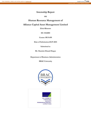 Internship Report
on
Human Resource Management of
Alliance Capital Asset Management Limited
Zinia Khanam
ID: 11164081
Course: BUS 699
Date of Submission-05.07.2015
Submitted to
Mr. Shamim Ehsanl Haque
Department of Business Administration
BRAC University
brought to you by CORE
View metadata, citation and similar papers at core.ac.uk
provided by BRAC University Institutional Repository
 