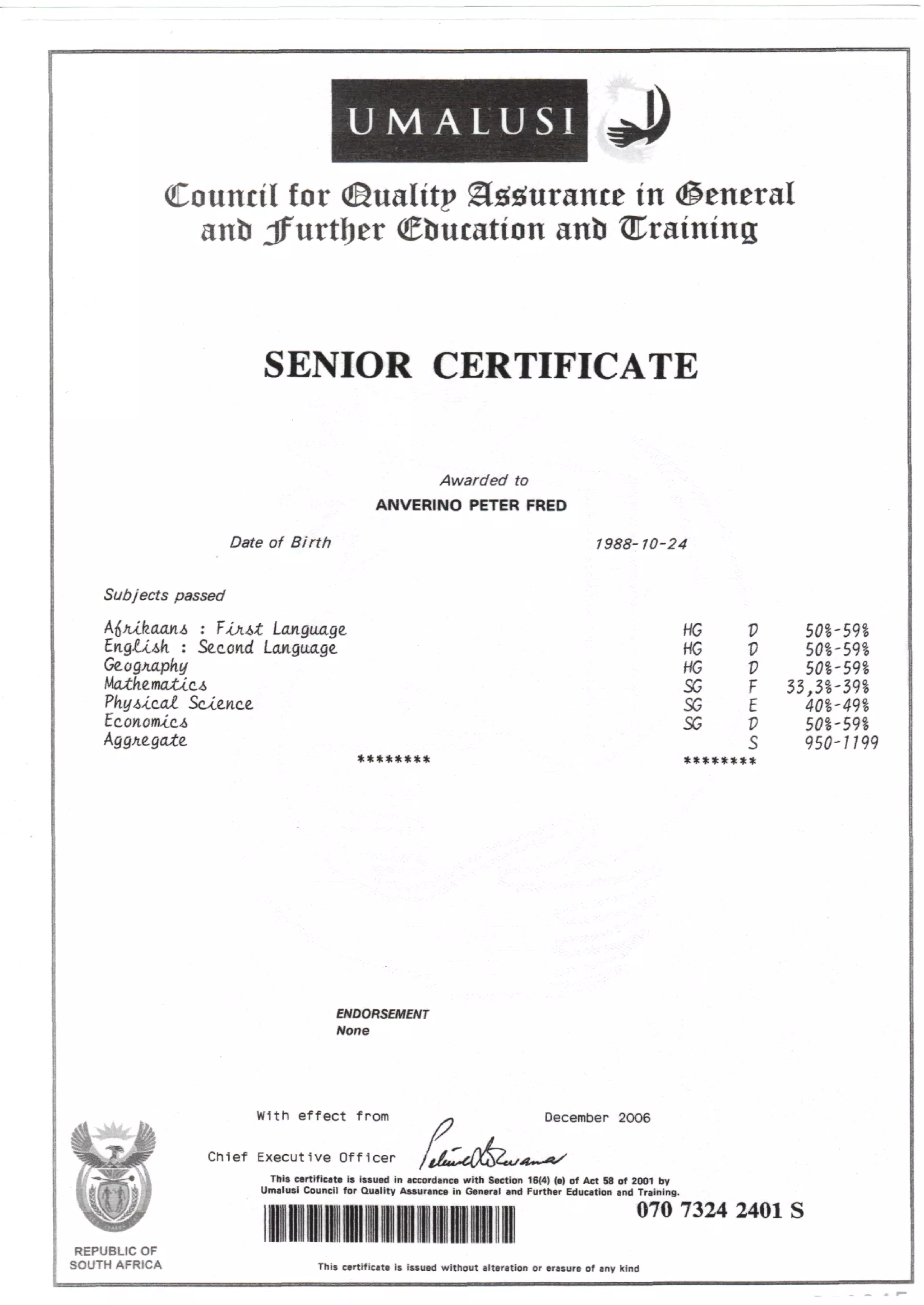 U M A L U S I
Council for ©ualitp gfetorance in (general
anlr Jf urtljer Cbucation anb draining
SENIOR CERTIFICATE
Awarded to
ANVERINO PETER FRED
Date of Birth 1988-10-24
Subjects passed
: Second
Ge.ogx.apky
Mainema£cc4
PkyA*.c.al Science
Language.
Aggregate
HG
HG
HG
SG
SG
SG
V
V
F
E
V
s
********
501-591
501-591
501-591
33,31-391
401-491
50I-59S
950-/799
ENDORSEMENT
None
REPUBLIC OF
SOUTH AFRICA
With effect from December 20O6
Chief Executive Officer
This certificate is issued in accordance with Section 16(4) (e) of Act 58 of 2001 by
Umalusi Council for Quality Assurance in General and Further Education and Training.
070 7324 2401 S
This certificate is issued without alteration or erasure of any kind
