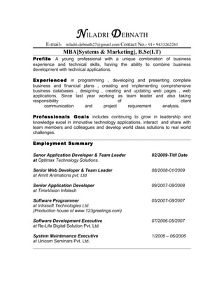 NILADRI DEBNATH
E-mail- niladri.debnath27@gmail.com Contact No.- 91+ 9433262261
MBA[Systems & Marketing], B.Sc(I.T)
Profile A young professional with a unique combination of business
experience and technical skills, having the ability to combine business
development with technical applications.
Experienced in programming , developing and presenting complete
business and financial plans , creating and implementing comprehensive
business databases , designing , creating and updating web pages , web
applications. Since last year working as team leader and also taking
responsibility of client
communication and project requirement analysis.
Professionals Goals includes continuing to grow in leadership and
knowledge excel in innovative technology applications, interact and share with
team members and colleagues and develop world class solutions to real world
challenges.
Employment Summary
Senor Application Developer & Team Leader 02/2009-Titll Date
at Optimax Technology Solutions.
Senior Web Developer & Team Leader 08/2008-01/2009
at Amrit Animations pvt. Ltd
Senior Application Developer 09/2007-08/2008
at TimeVision Infotech
Software Programmer 05/2007-08/2007
at Intrasoft Technologies Ltd.
(Production house of www.123greetings.com)
Software Development Executive 07/2006-05/2007
at Re-Life Digital Solution Pvt. Ltd
System Maintenance Executive 1/2006 – 06/2006
at Unicom Seminars Pvt. Ltd.
 