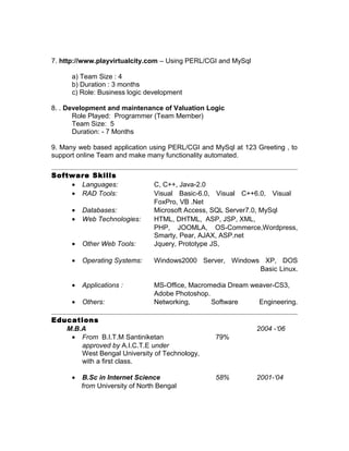 7. http://www.playvirtualcity.com – Using PERL/CGI and MySql
a) Team Size : 4
b) Duration : 3 months
c) Role: Business logic development
8. . Development and maintenance of Valuation Logic
Role Played: Programmer (Team Member)
Team Size: 5
Duration: - 7 Months
9. Many web based application using PERL/CGI and MySql at 123 Greeting , to
support online Team and make many functionality automated.
Software Skills
• Languages: C, C++, Java-2.0
• RAD Tools: Visual Basic-6.0, Visual C++6.0, Visual
FoxPro, VB .Net
• Databases: Microsoft Access, SQL Server7.0, MySql
• Web Technologies: HTML, DHTML, ASP, JSP, XML,
PHP, JOOMLA, OS-Commerce,Wordpress,
Smarty, Pear, AJAX, ASP.net
• Other Web Tools: Jquery, Prototype JS,
• Operating Systems: Windows2000 Server, Windows XP, DOS
Basic Linux.
• Applications : MS-Office, Macromedia Dream weaver-CS3,
Adobe Photoshop.
• Others: Networking, Software Engineering.
Educations
M.B.A 2004 -‘06
• From B.I.T.M Santiniketan 79%
approved by A.I.C.T.E under
West Bengal University of Technology,
with a first class.
• B.Sc in Internet Science 58% 2001-‘04
from University of North Bengal
 