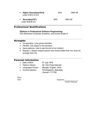 • Higher Secondary(10+2) 60% 1996-‘98
under W.B.C.H.S.E
• Secondary(10th
) 69% 1994-‘96
under W.B.B.S.E
Professional Qualifications
Diploma in Professional Software Programming
from Brainware Computer Academy, and scored Grade-A
Strengths
• Co-operative. Love group activities.
• Flexible. Can adjust in any situation.
• Have patience. Like to see the end of an incident.
• Respect. I always respect person who knows better than me, even he
younger than me.
Personal Information
• Date of Birth : 8th
July 1979
• Father’s Name: Mr. Hari Pada Debnath
• Languages Known: Bengali, English, Hindi
• Current address: N.N.Nagar(E), Bakultala,
Howrah -711109.
Place
Date Signature_______________
Niladri Debnath
 