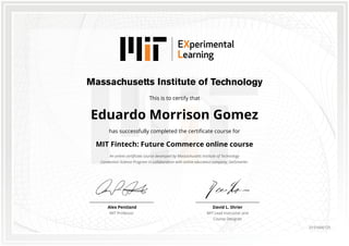 This is to certify that
Eduardo Morrison Gomez
has successfully completed the certificate course for
MIT Fintech: Future Commerce online course
An online certificate course developed by Massachusetts Institute of Technology
Connection Science Program in collaboration with online education company, GetSmarter.
David L. Shrier
MIT Lead Instructor and
Course Designer
Alex Pentland
MIT Professor
0151666125
 