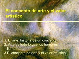 El concepto de arte y el valor
artístico




1. El arte: historia de un concepto.
2. Arte es todo lo que los hombres
  llaman arte.
3.El concepto de arte y el valor artístico.
 