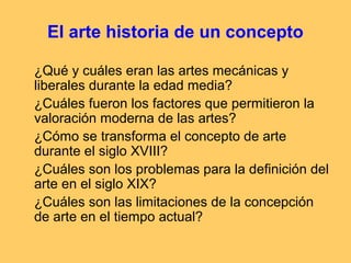 El arte historia de un concepto

¿Qué y cuáles eran las artes mecánicas y
liberales durante la edad media?
¿Cuáles fueron los factores que permitieron la
valoración moderna de las artes?
¿Cómo se transforma el concepto de arte
durante el siglo XVIII?
¿Cuáles son los problemas para la definición del
arte en el siglo XIX?
¿Cuáles son las limitaciones de la concepción
de arte en el tiempo actual?
 