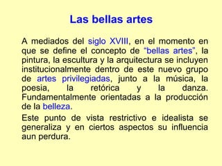 Las bellas artes
A mediados del siglo XVIII, en el momento en
que se define el concepto de “bellas artes”, la
pintura, la escultura y la arquitectura se incluyen
institucionalmente dentro de este nuevo grupo
de artes privilegiadas, junto a la música, la
poesia,      la    retórica     y     la     danza.
Fundamentalmente orientadas a la producción
de la belleza.
Este punto de vista restrictivo e idealista se
generaliza y en ciertos aspectos su influencia
aun perdura.
 