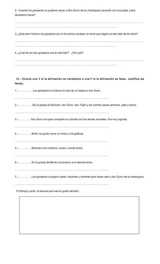 2.- Cuando los granjeros no pudieron sacar a Don Zorro de su madriguera cavando con sus palas ¿Qué
decidieron hacer?
…………………………………………………………………………………………………………………………………
………………………………………………………………………………………………………
3.-¿Qué plan hicieron los granjeros por si los zorros cavaban un túnel que llegara al otro lado de la colina?
…………………………………………………………………………………………………………………………………
………………………………………………………………………………………………………
4.-¿Cuál de los tres granjeros era el más listo? ¿Por qué?
…………………………………………………………………………………………………………………………………
………………………………………………………………………………………………………
III.- Coloca una V si la afirmación es verdadera o una F si la afirmación es falsa. Justifica las
falsas.
1.- ……………..Los granjeros le cortaron la cola de un balazo a don Zorro.
………………………………………………………………………………………………
2.-……………..De la granja de Buñuelo, don Zorro, don Tejón y los zorritos sacan jamones, paté y tocino.
………………………………………………………………………………………………
3.-……………Don Zorro no quiso compartir su comida con los demás animales. Era muy egoísta.
………………………………………………………………………………………………
4.-…………….Bufón es gordo como un tonel y cría gallinas.
………………………………………………………………………………………………
5.-…………….Buñuelo cría corderos, vacas y vende leche.
………………………………………………………………………………………………
6.-…………….En la granja de Benito conocieron a la rata borracha.
………………………………………………………………………………………………
7.-…………….Los granjeros ocuparon palas, tractores y dinamita para hacer salir a don Zorro de la madriguera.
………………………………………………………………………………………………
IV Dibuja y pinta la escena que más te gustó del libro:
 