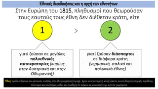 Στην Ευρώπη του 1815, πληθυσμοί που θεωρούσαν
τους εαυτούς τους έθνη δεν διέθεταν κράτη, είτε
1
γιατί ζούσαν σε μεγάλες
πολυεθνικές
αυτοκρατορίες (κυρίως
στην Αυστριακή και στην
Οθωμανική)
2
γιατί ζούσαν διάσπαρτοι
σε διάφορα κράτη
(γερμανικό, ιταλικό και
πολωνικό έθνος)
Εθνικές διεκδικήσεις και η αρχή των εθνοτήτων
Έθνος: ομάδα ανθρώπων που κατοικούν, συνήθως, στην ίδια γεωγραφική περιοχή , έχουν κοινή καταγωγή, κοινή γλώσσα, κοινούς δεσμούς ιστορικής παράδοσης,
πολιτισμού και κουλτούρας, καθώς και συνείδηση ότι ανήκουν σε μια κοινότητα με αυτά τα γνωρίσματα.
 