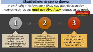Η επιδίωξη συγκέντρωσης όλων των ομοεθνών σε ένα
κράτος γέννησε την αρχή των εθνοτήτων: σύμφωνα με αυτή,
πληθυσμοί που
ανήκουν στο ίδιο
έθνος έχουν το
δικαίωμα να ιδρύσουν
ενιαίο κράτος
πληθυσμοί έθνους
διαφορετικού από εκείνο
που αποτελεί την
πλειονότητα των κατοίκων
ενός κράτους έχουν το
δικαίωμα να αποσχιστούν.
Τα όρια του
κράτους πρέπει να
συμπίπτουν με τα
όρια του έθνους.
Εθνικές διεκδικήσεις και η αρχή των εθνοτήτων
 