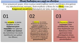Στον γερμανικό χώρο, όπου κυρίως αναπτύχθηκε αυτή η αντίληψη στα χρόνια
της ναπολεόντειας κατοχής, διατυπώθηκε η θέση ότι το έθνος είναι μια
διαχρονική κοινότητα βασισμένη σε τρία, κυρίως, στοιχεία:
την ιστορία, η οποία
βιώθηκε ως ένα
εξιδανικευμένο
παρελθόν που χάνεται
στα βάθη των αιώνων
και πιστοποιεί την κοινή
προέλευση των μελών
του έθνους
01
τη γλώσσα, της οποίας
φιλόλογοι και γλωσσολόγοι
πάσχισαν να βρουν τις
αρχέγονες μορφές και την
οποία συγγραφείς ανέλαβαν να
διαδώσουν˙ κάποιες φορές,
μάλιστα, το εθνικό αίσθημα
σφυρηλατήθηκε μέσα από την
υπεράσπιση της γλώσσας και
με τους αγώνες εναντίον του
κατακτητή για το δικαίωμα
χρησιμοποίησής της
02
τη θρησκεία, όταν ο
κυρίαρχος ήταν
αλλόθρησκος, όπως
στην περίπτωση των
Βαλκανίων όπου
χριστιανοί ήταν
υποταγμένοι στους
Οθωμανούς, που ήταν
μουσουλμάνοι.
03
Εθνικές διεκδικήσεις και η αρχή των εθνοτήτων
 