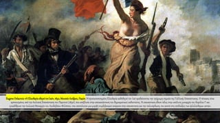 EugeneDelacroix«Η Ελευθερίαοδηγείτονλαό»,1830,ΜουσείοΛούβρου,Παρίσι. Η προσωποποιημένη Ελευθερία καθοδηγεί τον λαό κραδαίνοντας την τρίχρωμη σημαία της Γαλλικής Επανάστασης. Ο πίνακας είναι
εμπνευσμένος από την Ιουλιανή Επανάσταση του Παρισιού (1830), που απέβλεπε στην αποκατάσταση του δημοκρατικού καθεστώτος. Η επανάσταση έθεσε τέλος στην απόλυτη μοναρχία του Καρόλου Ι' και
εγκαθίδρυσε την Ιουλιανή Μοναρχία του Λουδοβίκου-Φιλίππου, που αποτελούσε μια μορφή συμβιβασμού ανάμεσα στην επανάσταση και την παλινόρθωση, πιο κοντά στις επιδιώξεις των φιλελεύθερων αστών.
 