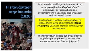 Η επανάσταση
στην Ισπανία
(1820)
Στρατιωτικές μονάδες στασίασαν κατά του
αυταρχικού βασιλιά Φερδινάνδου Ζ‘
απαιτώντας την επαναφορά του
συντάγματος του 1812 που είχε επιβληθεί
από τον Ναπολέοντα.
Ακολούθησε εμφύλιος πόλεμος μέχρι το
1823, οπότε, μετά από εντολή της Ιερής
Συμμαχίας, γαλλικός στρατός κατέπνιξε την
επανάσταση.
Η επαναστατική αναταραχή στην Ισπανία
πυροδότησε σειρά απελευθερωτικών
επαναστάσεων στη Λατινική Αμερική.
 