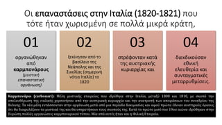 Οι επαναστάσεις στην Ιταλία (1820-1821) που
τότε ήταν χωρισμένη σε πολλά μικρά κράτη,
οργανώθηκαν
από
καρμπονάρους
(μυστική
επαναστατική
οργάνωση)
01
ξεκίνησαν από το
βασίλειο της
Νεάπολης και της
Σικελίας (σημερινή
νότια Ιταλία) το
1820
02
στρέφονταν κατά
της αυστριακής
κυριαρχίας και
03
διεκδικούσαν
εθνική
ελευθερία και
συνταγματικές
μεταρρυθμίσεις.
04
Καρμπονάροι (carbonari): Μέλη μυστικής εταιρείας που ιδρύθηκε στην Ιταλία, μεταξύ 1808 και 1810, με σκοπό την
απελευθέρωση της ιταλικής χερσονήσου από την αυστριακή κυριαρχία και την ανατροπή των αποφάσεων του συνεδρίου της
Βιέννης. Τα νέα μέλη εντάσσονταν στην οργάνωση μετά από μια περίοδο δοκιμασίας και αφού πρώτα έδιναν αυστηρούς όρκους
ότι θα διαφυλάξουν τα μυστικά της και θα υπηρετήσουν τους σκοπούς της. Κατά το πρώτο μισό του 19ου αιώνα ιδρύθηκαν στην
Ευρώπη πολλές οργανώσεις καρμποναρικού τύπου. Μία από αυτές ήταν και η Φιλική Εταιρεία.
 