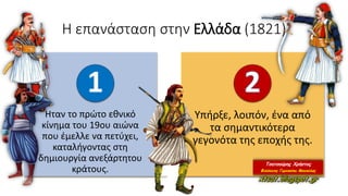Η επανάσταση στην Ελλάδα (1821)
Ήταν το πρώτο εθνικό
κίνημα του 19ου αιώνα
που έμελλε να πετύχει,
καταλήγοντας στη
δημιουργία ανεξάρτητου
κράτους.
Yπήρξε, λοιπόν, ένα από
τα σημαντικότερα
γεγονότα της εποχής της.
 
