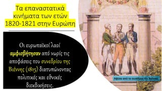 Τα επαναστατικά
κινήματα των ετών
1820-1821 στην Ευρώπη
Οι ευρωπαϊκοί λαοί
αμφισβήτησαν από νωρίς τις
αποφάσεις του συνεδρίου της
Βιέννης (1815) διατυπώνοντας
πολιτικές και εθνικές
διεκδικήσεις.
 