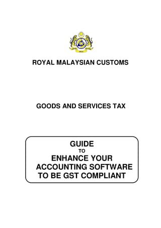 GUIDE
TO
ENHANCE YOUR
ACCOUNTING SOFTWARE
TO BE GST COMPLIANT
GOODS AND SERVICES TAX
ROYAL MALAYSIAN CUSTOMS
 
