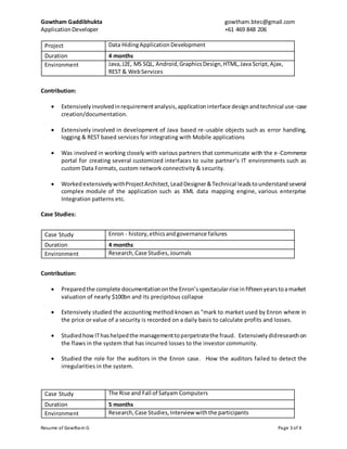 Gowtham Gaddibhukta gowtham.btec@gmail.com
ApplicationDeveloper +61 469 848 206
Resume of Gowtham G Page 3 of 4
Project Data HidingApplicationDevelopment
Duration 4 months
Environment Java,J2E, MS SQL, Android,GraphicsDesign,HTML,Java Script,Ajax,
REST & WebServices
Contribution:
 Extensively involvedinrequirementanalysis,applicationinterface designandtechnical use-case
creation/documentation.
 Extensively involved in development of Java based re-usable objects such as error handling,
logging & REST based services for integrating with Mobile applications
 Was involved in working closely with various partners that communicate with the e-Commerce
portal for creating several customized interfaces to suite partner’s IT environments such as
custom Data Formats, custom network connectivity & security.
 WorkedextensivelywithProjectArchitect,LeadDesigner&Technical leadstounderstandseveral
complex module of the application such as XML data mapping engine, various enterprise
Integration patterns etc.
Case Studies:
Case Study Enron - history,ethicsandgovernance failures
Duration 4 months
Environment Research,Case Studies,Journals
Contribution:
 Preparedthe complete documentationonthe Enron’sspectacularrise infifteenyearstoamarket
valuation of nearly $100bn and its precipitous collapse
 Extensively studied the accounting method known as "mark to market used by Enron where in
the price or value of a security is recorded on a daily basis to calculate profits and losses.
 StudiedhowIThashelpedthe managementtoperpetratethe fraud. Extensivelydidresearchon
the flaws in the system that has incurred losses to the investor community.
 Studied the role for the auditors in the Enron case. How the auditors failed to detect the
irregularities in the system.
Case Study The Rise and Fall of Satyam Computers
Duration 5 months
Environment Research,Case Studies,Interview withthe participants
 
