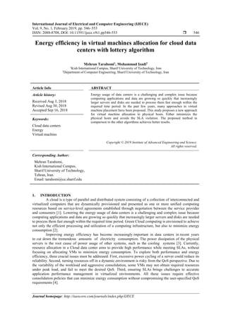 International Journal of Electrical and Computer Engineering (IJECE)
Vol. 9, No. 1, February 2019, pp. 546~553
ISSN: 2088-8708, DOI: 10.11591/ijece.v9i1.pp546-553  546
Journal homepage: http://iaescore.com/journals/index.php/IJECE
Energy efficiency in virtual machines allocation for cloud data
centers with lottery algorithm
Mehran Tarahomi1
, Mohammad Izadi2
1Kish International Campus, Sharif University of Technology, Iran
2Department of Computer Engineering, Sharif University of Technology, Iran
Article Info ABSTRACT
Article history:
Received Aug 3, 2018
Revised Aug 30, 2018
Accepted Sep 16, 2018
Energy usage of data centers is a challenging and complex issue because
computing applications and data are growing so quickly that increasingly
larger servers and disks are needed to process them fast enough within the
required time period. In the past few years, many approaches to virtual
machine placement have been proposed. This study proposes a new approach
for virtual machine allocation to physical hosts. Either minimizes the
physical hosts and avoids the SLA violation. The proposed method in
comparison to the other algorithms achieves better results.
Keywords:
Cloud data centers
Energy
Virtual machins
Copyright © 2019 Institute of Advanced Engineering and Science.
All rights reserved.
Corresponding Author:
Mehran Tarahomi,
Kish International Campus,
Sharif University of Technology,
Tehran, Iran.
Email: tarahomi@ce.sharif.edu
1. INTRODUCTION
A cloud is a type of parallel and distributed system consisting of a collection of interconnected and
virtualized computers that are dynamically provisioned and presented as one or more unified computing
resources based on service-level agreements established through negotiation between the service provider
and consumers [1]. Lowering the energy usage of data centers is a challenging and complex issue because
computing applications and data are growing so quickly that increasingly larger servers and disks are needed
to process them fast enough within the required time period. Green Cloud computing is envisioned to achieve
not only the efficient processing and utilization of a computing infrastructure, but also to minimize energy
consumption [2].
Improving energy efficiency has become increasingly important in data centers in recent years
to cut down the tremendous amounts of electricity consumption. The power dissipation of the physical
servers is the root cause of power usage of other systems, such as the cooling systems [3]. Currently,
resource allocation in a Cloud data center aims to provide high performance while meeting SLAs, without
focusing on allocating VMs to minimize energy consumption. To explore both performance and energy
efficiency, three crucial issues must be addressed. First, excessive power cycling of a server could reduce its
reliability. Second, turning resources off in a dynamic environment is risky from the QoS perspective. Due to
the variability of the workload and aggressive consolidation, some VMs may not obtain required resources
under peak load, and fail to meet the desired QoS. Third, ensuring SLAs brings challenges to accurate
application performance management in virtualized environments. All these issues require effective
consolidation policies that can minimize energy consumption without compromising the user-specified QoS
requirements [4].
 