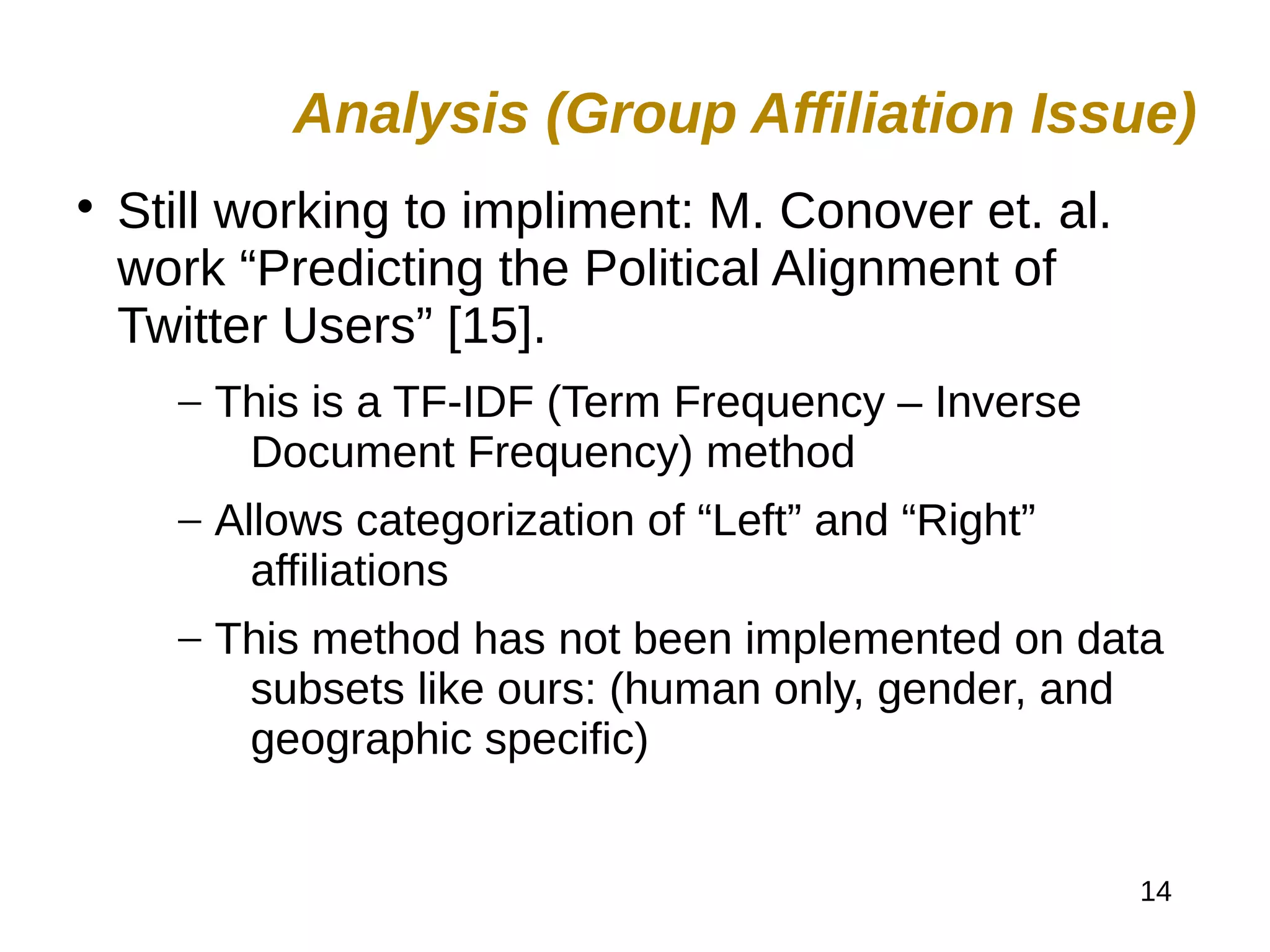 14

Still working to impliment: M. Conover et. al.
work “Predicting the Political Alignment of
Twitter Users” [15].
– This is a TF-IDF (Term Frequency – Inverse
Document Frequency) method
– Allows categorization of “Left” and “Right”
affiliations
– This method has not been implemented on data
subsets like ours: (human only, gender, and
geographic specific)
Analysis (Group Affiliation Issue)
 