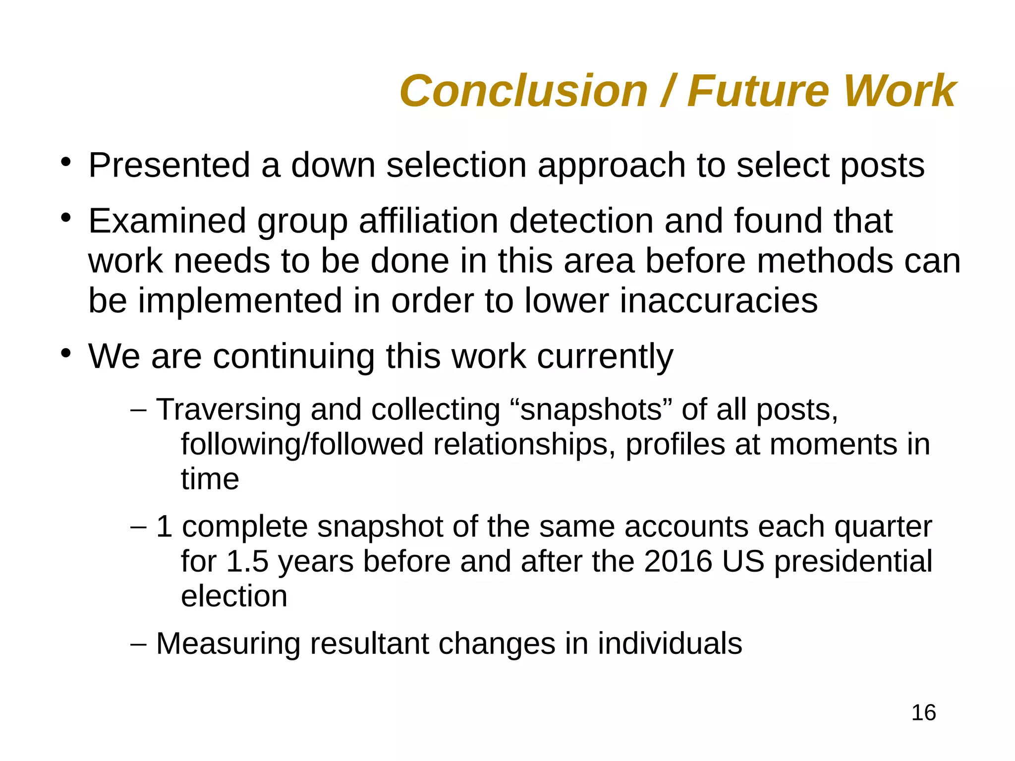 16

Presented a down selection approach to select posts

Examined group affiliation detection and found that
work needs to be done in this area before methods can
be implemented in order to lower inaccuracies

We are continuing this work currently
– Traversing and collecting “snapshots” of all posts,
following/followed relationships, profiles at moments in
time
– 1 complete snapshot of the same accounts each quarter
for 1.5 years before and after the 2016 US presidential
election
– Measuring resultant changes in individuals
Conclusion / Future Work
 