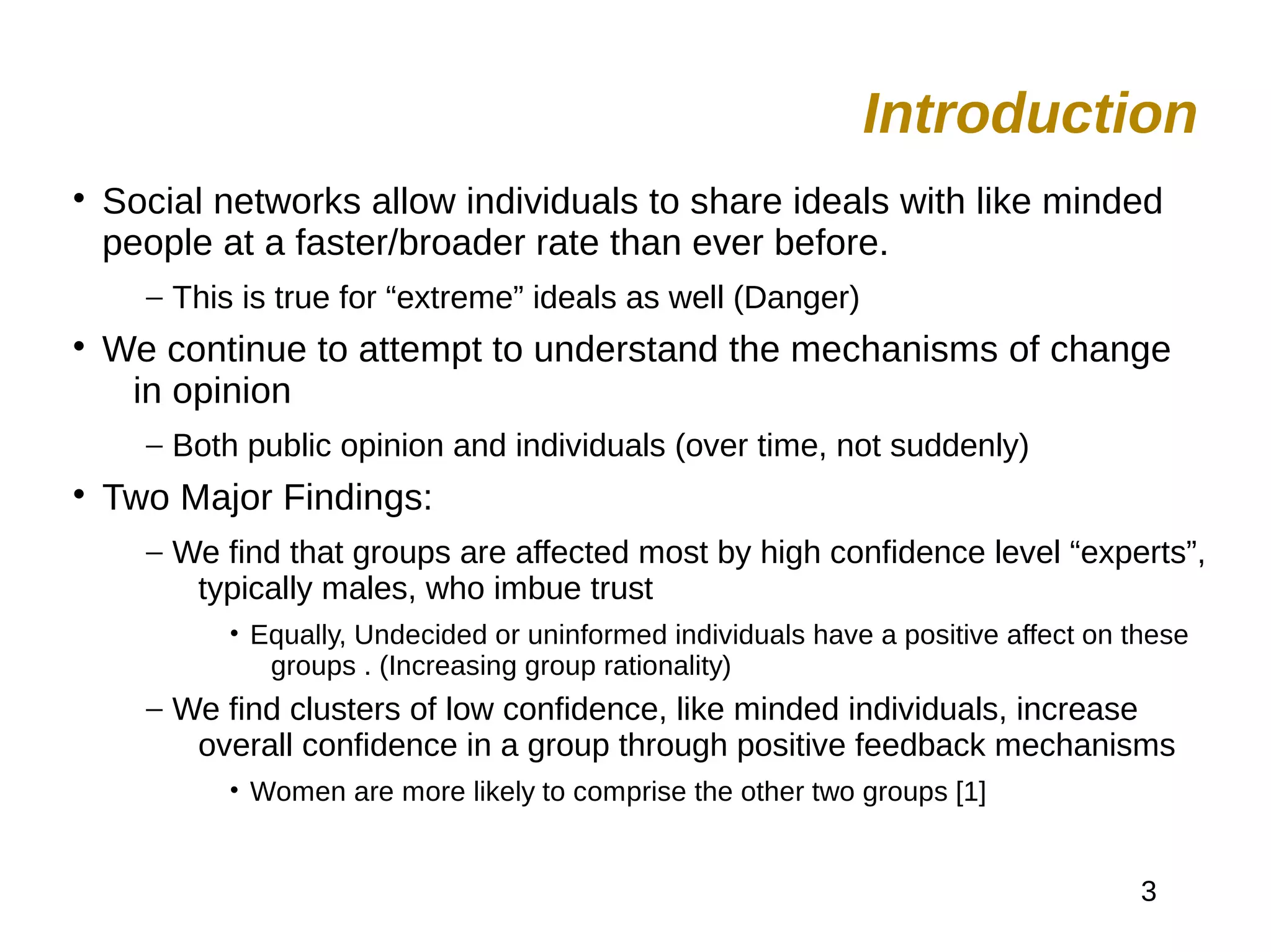 3

Social networks allow individuals to share ideals with like minded
people at a faster/broader rate than ever before.
– This is true for “extreme” ideals as well (Danger)

We continue to attempt to understand the mechanisms of change
in opinion
– Both public opinion and individuals (over time, not suddenly)

Two Major Findings:
– We find that groups are affected most by high confidence level “experts”,
typically males, who imbue trust
• Equally, Undecided or uninformed individuals have a positive affect on these
groups . (Increasing group rationality)
– We find clusters of low confidence, like minded individuals, increase
overall confidence in a group through positive feedback mechanisms
• Women are more likely to comprise the other two groups [1]
Introduction
 