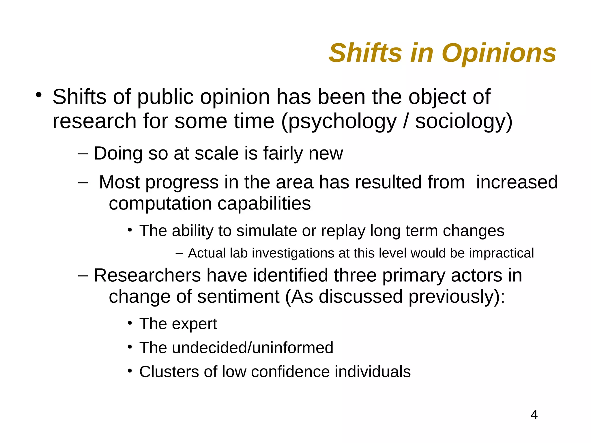 4

Shifts of public opinion has been the object of
research for some time (psychology / sociology)
– Doing so at scale is fairly new
– Most progress in the area has resulted from increased
computation capabilities
• The ability to simulate or replay long term changes
– Actual lab investigations at this level would be impractical
– Researchers have identified three primary actors in
change of sentiment (As discussed previously):
• The expert
• The undecided/uninformed
• Clusters of low confidence individuals
Shifts in Opinions
 