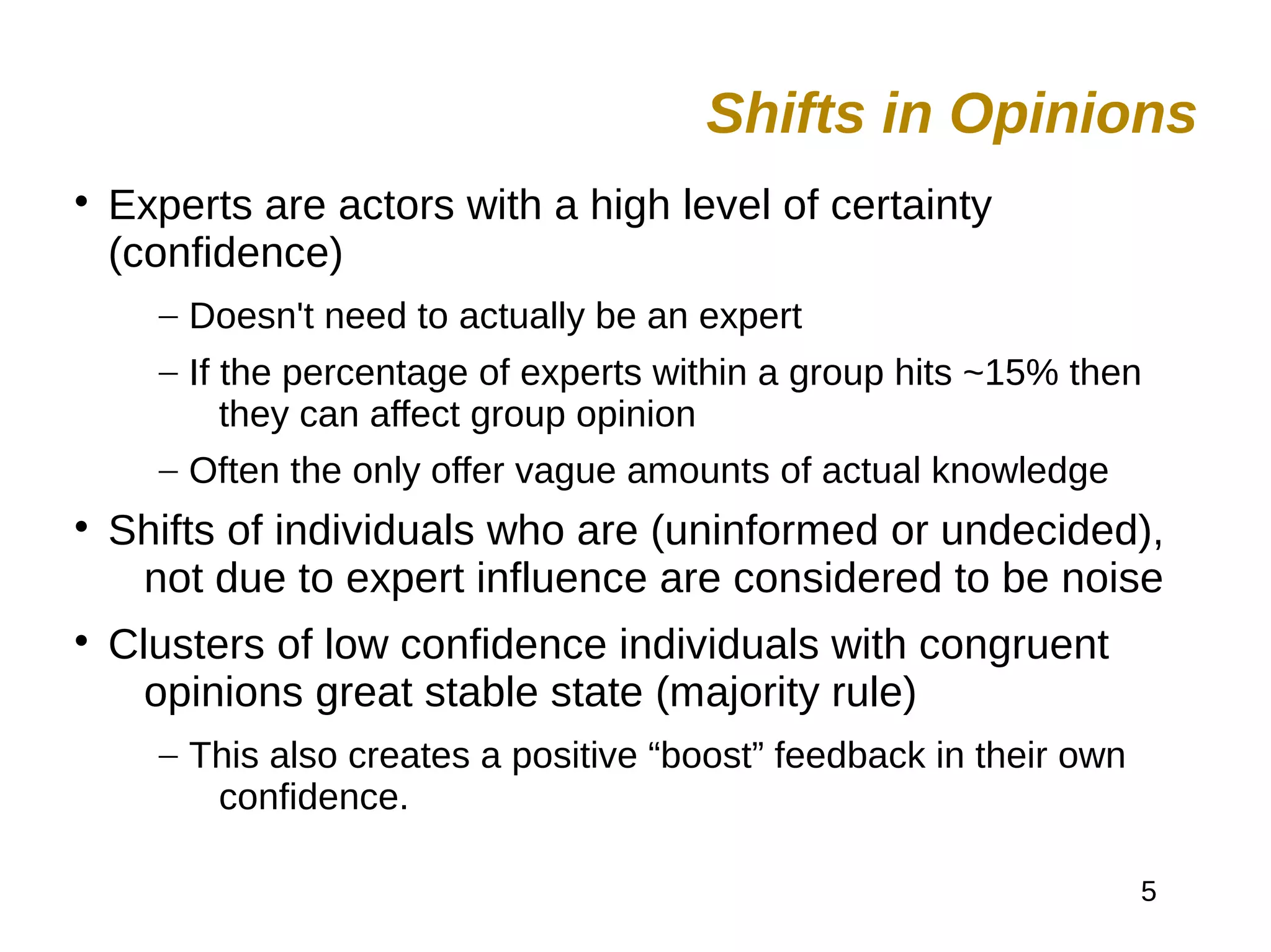 5

Experts are actors with a high level of certainty
(confidence)
– Doesn't need to actually be an expert
– If the percentage of experts within a group hits ~15% then
they can affect group opinion
– Often the only offer vague amounts of actual knowledge

Shifts of individuals who are (uninformed or undecided),
not due to expert influence are considered to be noise

Clusters of low confidence individuals with congruent
opinions great stable state (majority rule)
– This also creates a positive “boost” feedback in their own
confidence.
Shifts in Opinions
 